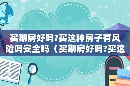 買期房好嗎?買這種房子有風險嗎安全嗎（買期房好嗎?買這種房子有風險嗎?）