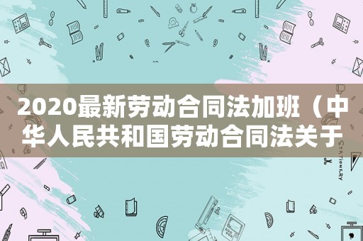 2020最新勞動合同法加班（中華人民共和國勞動合同法關于加班）