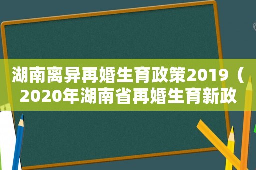 湖南離異再婚生育政策2019（2020年湖南省再婚生育新政策）