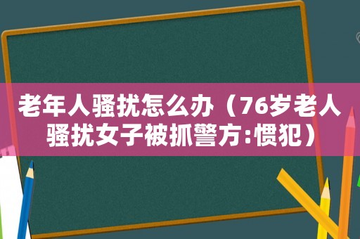 老年人騷擾怎么辦（76歲老人騷擾女子被抓警方:慣犯）