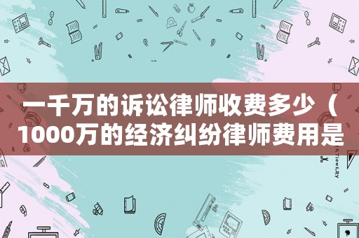 一千萬的訴訟律師收費多少（1000萬的經濟糾紛律師費用是多少）