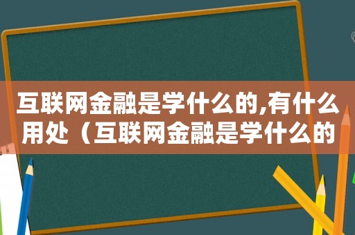 互聯(lián)網(wǎng)金融是學(xué)什么的,有什么用處（互聯(lián)網(wǎng)金融是學(xué)什么的,有什么用）