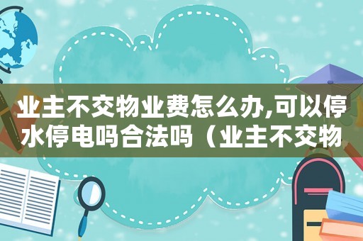 業(yè)主不交物業(yè)費(fèi)怎么辦,可以停水停電嗎合法嗎（業(yè)主不交物業(yè)費(fèi)怎么辦,可以停水停電嗎）