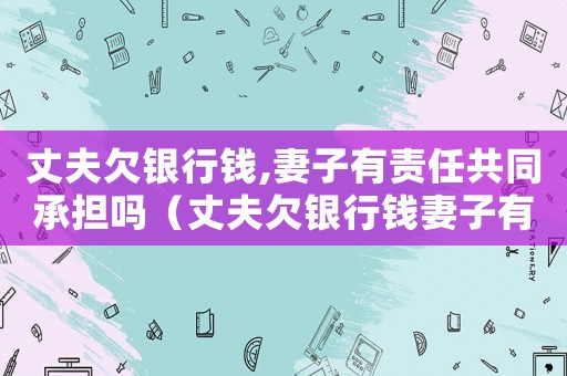 丈夫欠銀行錢,妻子有責任共同承擔嗎（丈夫欠銀行錢妻子有責任嗎怎么辦）