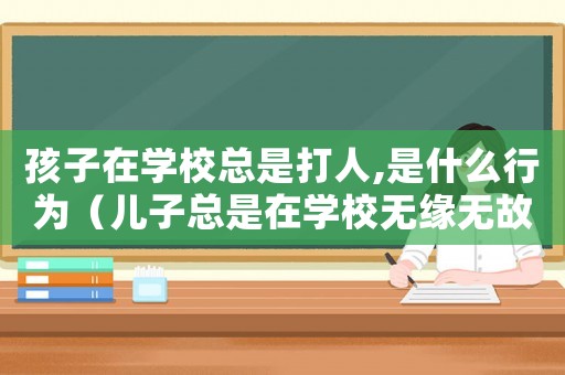 孩子在學校總是打人,是什么行為（兒子總是在學校無緣無故打人怎么辦）