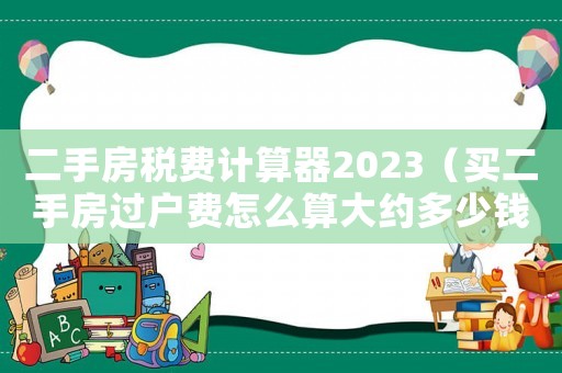 二手房稅費(fèi)計(jì)算器2023（買二手房過(guò)戶費(fèi)怎么算大約多少錢）