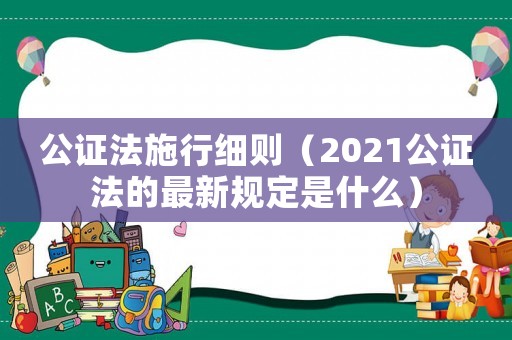 公證法施行細則（2021公證法的最新規定是什么）