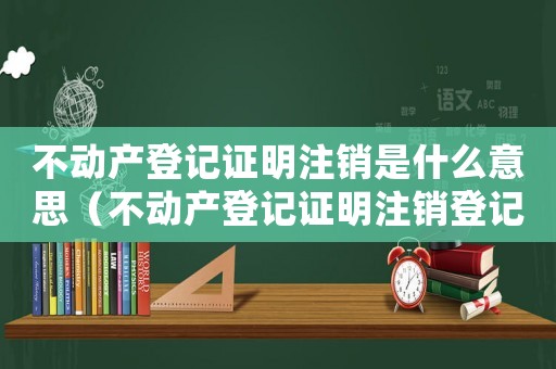 不動(dòng)產(chǎn)登記證明注銷是什么意思（不動(dòng)產(chǎn)登記證明注銷登記手續(xù)什么意思）