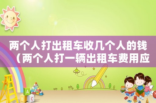 兩個人打出租車收幾個人的錢（兩個人打一輛出租車費用應該怎么支付）