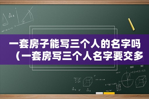 一套房子能寫三個人的名字嗎（一套房寫三個人名字要交多少房產(chǎn)稅）