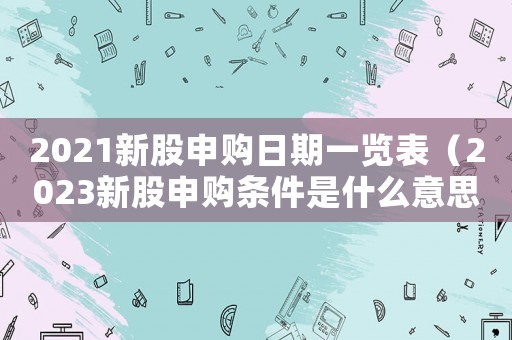 2021新股申購日期一覽表（2023新股申購條件是什么意思）