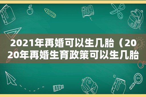 2021年再婚可以生幾胎（2020年再婚生育政策可以生幾胎）