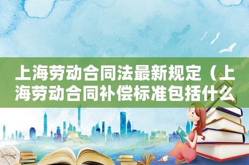 上海勞動合同法最新規定（上海勞動合同補償標準包括什么項目）