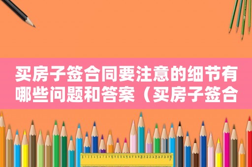 買房子簽合同要注意的細節有哪些問題和答案（買房子簽合同要注意的細節有哪些問題）