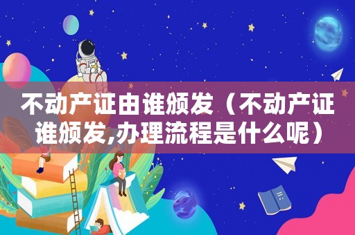 不動產證由誰頒發（不動產證誰頒發,辦理流程是什么呢）