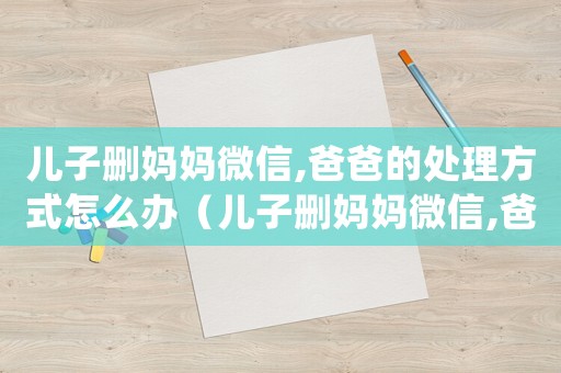 兒子刪媽媽微信,爸爸的處理方式怎么辦（兒子刪媽媽微信,爸爸的處理方式）