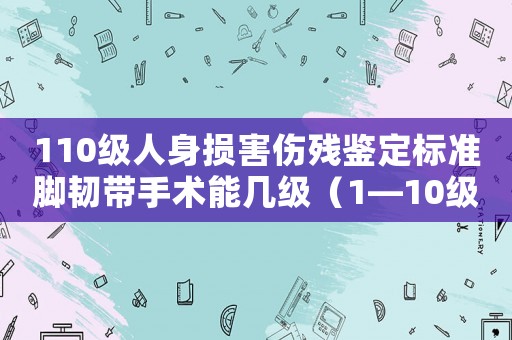 110級人身損害傷殘鑒定標準腳韌帶手術能幾級（1—10級人身損害傷殘鑒定標準）