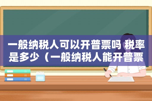 一般納稅人可以開普票嗎 稅率是多少（一般納稅人能開普票嗎稅率是多少）