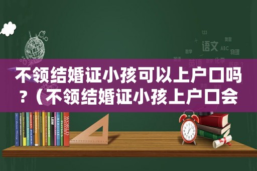 不領(lǐng)結(jié)婚證小孩可以上戶口嗎?（不領(lǐng)結(jié)婚證小孩上戶口會(huì)罰多少錢）