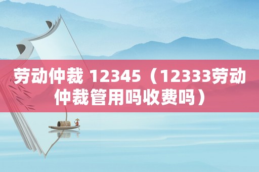 勞動仲裁 12345（12333勞動仲裁管用嗎收費嗎）