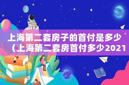 上海第二套房子的首付是多少（上海第二套房首付多少2021年）