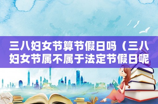 三八婦女節算節假日嗎（三八婦女節屬不屬于法定節假日呢）