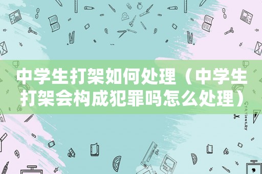 中學生打架如何處理（中學生打架會構成犯罪嗎怎么處理）