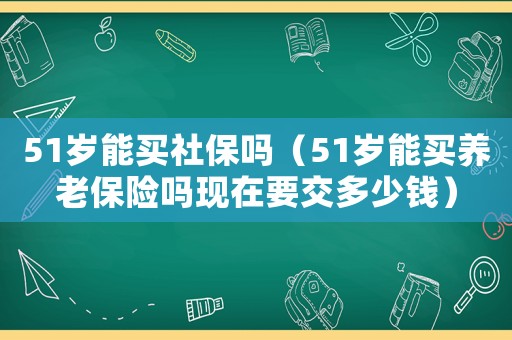 51歲能買社保嗎（51歲能買養老保險嗎現在要交多少錢）