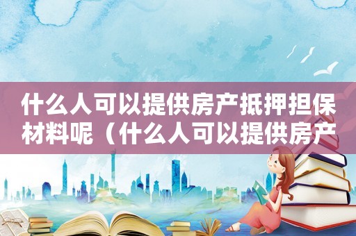 什么人可以提供房產抵押擔保材料呢（什么人可以提供房產抵押擔保材料）