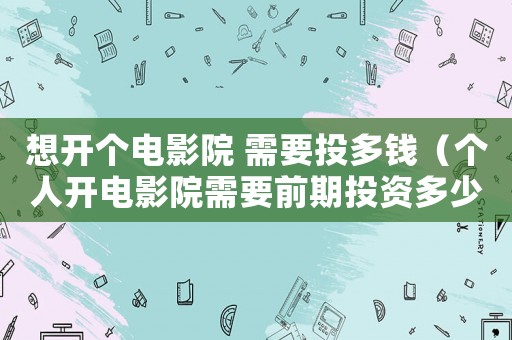 想開個電影院 需要投多錢（個人開電影院需要前期投資多少錢）