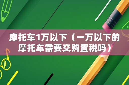 摩托車1萬以下（一萬以下的摩托車需要交購置稅嗎）
