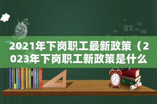 2021年下崗職工最新政策（2023年下崗職工新政策是什么意思）