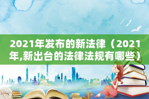 2021年發布的新法律（2021年,新出臺的法律法規有哪些）