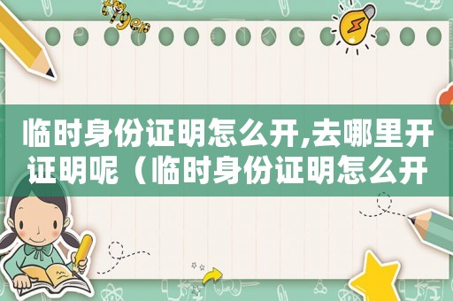 臨時身份證明怎么開,去哪里開證明呢（臨時身份證明怎么開,去哪里開證明）