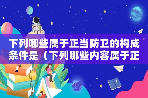 下列哪些屬于正當(dāng)防衛(wèi)的構(gòu)成條件是（下列哪些內(nèi)容屬于正當(dāng)防衛(wèi)的條件）