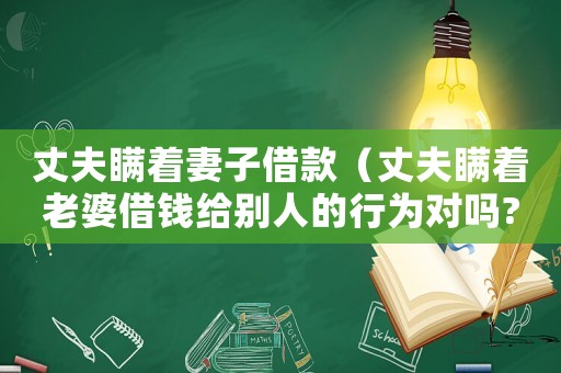 丈夫瞞著妻子借款（丈夫瞞著老婆借錢給別人的行為對嗎?）