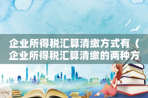 企業所得稅匯算清繳方式有（企業所得稅匯算清繳的兩種方式是什么）