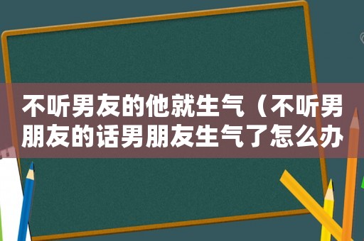不聽男友的他就生氣（不聽男朋友的話男朋友生氣了怎么辦）