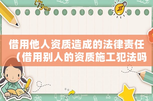 借用他人資質造成的法律責任（借用別人的資質施工犯法嗎怎么處理）