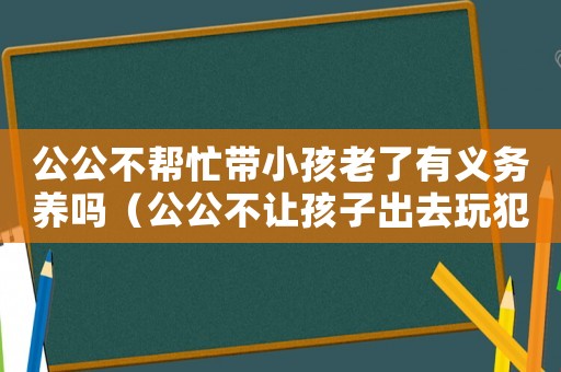 公公不幫忙帶小孩老了有義務養嗎（公公不讓孩子出去玩犯法嗎怎么辦）