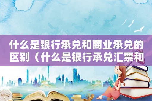 什么是銀行承兌和商業(yè)承兌的區(qū)別（什么是銀行承兌匯票和商業(yè)承兌匯票）
