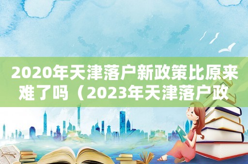 2020年天津落戶新政策比原來難了嗎（2023年天津落戶政策是怎樣的呢）