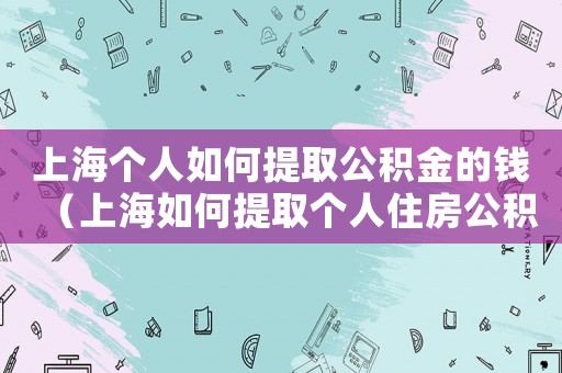 上海個人如何提取公積金的錢（上海如何提取個人住房公積金貸款）