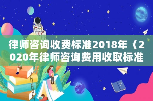 律師咨詢收費標準2018年（2020年律師咨詢費用收取標準）