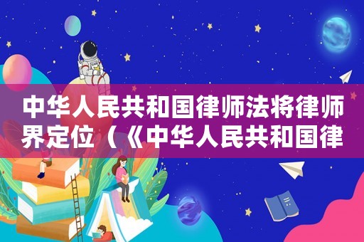 中華人民共和國律師法將律師界定位（《中華人民共和國律師法》將律師定位）