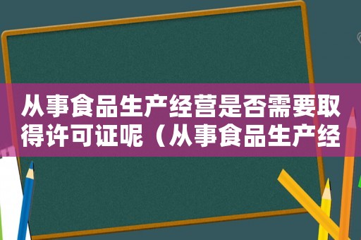 從事食品生產(chǎn)經(jīng)營(yíng)是否需要取得許可證呢（從事食品生產(chǎn)經(jīng)營(yíng)是否需要取得許可證）