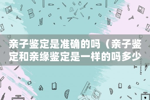 親子鑒定是準(zhǔn)確的嗎（親子鑒定和親緣鑒定是一樣的嗎多少錢）