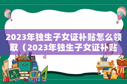 2023年獨生子女證補貼怎么領取（2023年獨生子女證補貼怎么領）