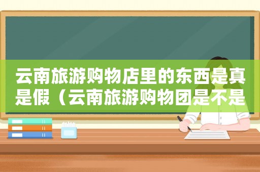 云南旅游購物店里的東西是真是假（云南旅游購物團是不是一定要買東西）