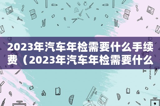 2023年汽車年檢需要什么手續費（2023年汽車年檢需要什么手續）